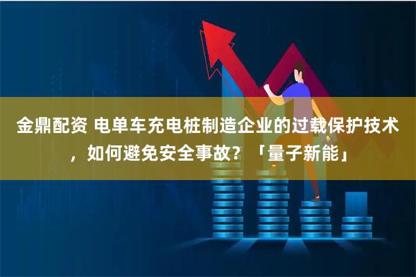 金鼎配资 电单车充电桩制造企业的过载保护技术，如何避免安全事故？「量子新能」