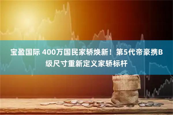 宝盈国际 400万国民家轿焕新！第5代帝豪携B级尺寸重新定义家轿标杆