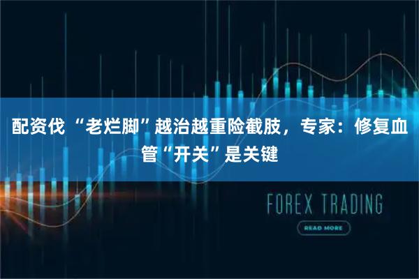 配资伐 “老烂脚”越治越重险截肢，专家：修复血管“开关”是关键