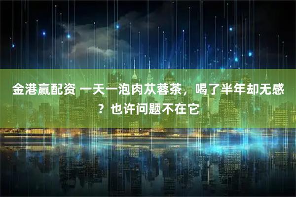 金港赢配资 一天一泡肉苁蓉茶，喝了半年却无感？也许问题不在它