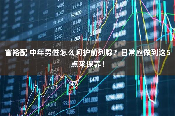 富裕配 中年男性怎么呵护前列腺？日常应做到这5点来保养！