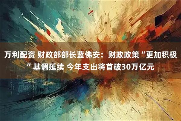 万利配资 财政部部长蓝佛安:财政政策“更加积极”基调延续 今年支出将首破30万亿元