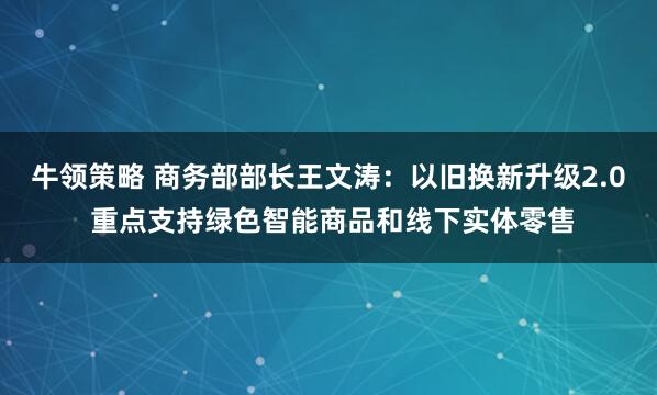 牛领策略 商务部部长王文涛:以旧换新升级2.0 重点支持绿色智能商品和线下实体零售
