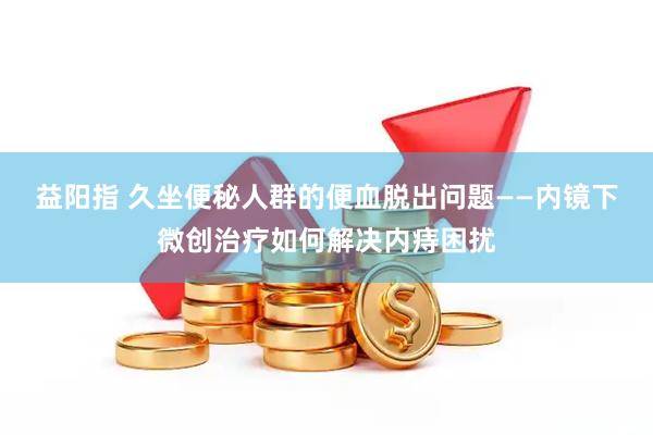 益阳指 久坐便秘人群的便血脱出问题——内镜下微创治疗如何解决内痔困扰