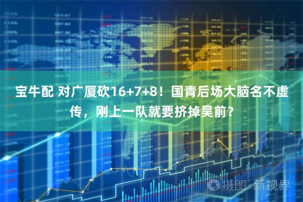 宝牛配 对广厦砍16+7+8！国青后场大脑名不虚传，刚上一队就要挤掉吴前？
