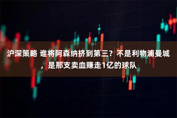 沪深策略 谁将阿森纳挤到第三?不是利物浦曼城,是那支卖血赚走1亿的球队