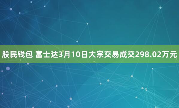 股民钱包 富士达3月10日大宗交易成交298.02万元