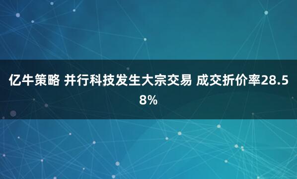 亿牛策略 并行科技发生大宗交易 成交折价率28.58%