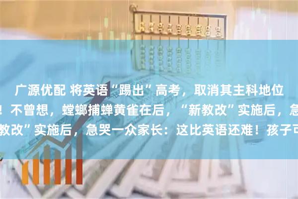 广源优配 将英语“踢出”高考，取消其主科地位？教育部回应一针见血！不曾想，螳螂捕蝉黄雀在后，“新教改”实施后，急哭一众家长：这比英语还难！孩子可怎么办？