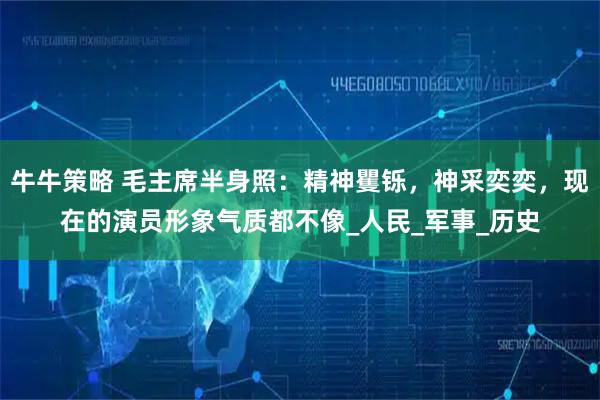 牛牛策略 毛主席半身照:精神矍铄,神采奕奕,现在的演员形象气质都不像_人民_军事_历史