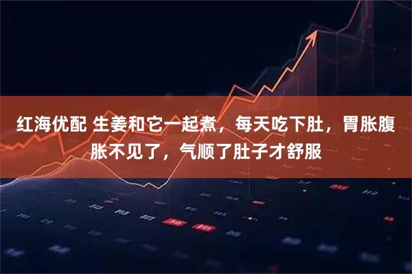 红海优配 生姜和它一起煮,每天吃下肚,胃胀腹胀不见了,气顺了肚子才舒服