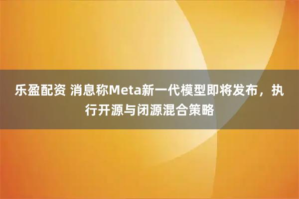 乐盈配资 消息称Meta新一代模型即将发布，执行开源与闭源混合策略