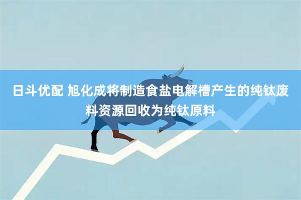 日斗优配 旭化成将制造食盐电解槽产生的纯钛废料资源回收为纯钛原料